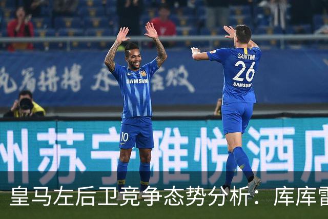 皇马左后卫竞争态势分析：库库雷利亚与卡雷拉斯的战术价值